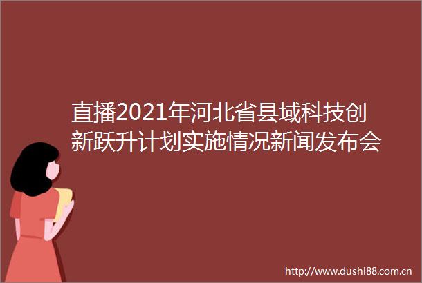 直播2021年河北省县域科技创新跃升计划实施情况新闻发布会