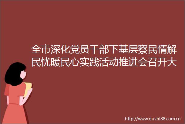 全市深化党员下基层察民情解民忧暖民心实践活动推进会召开大力弘扬四下基层优良作风以共同缔