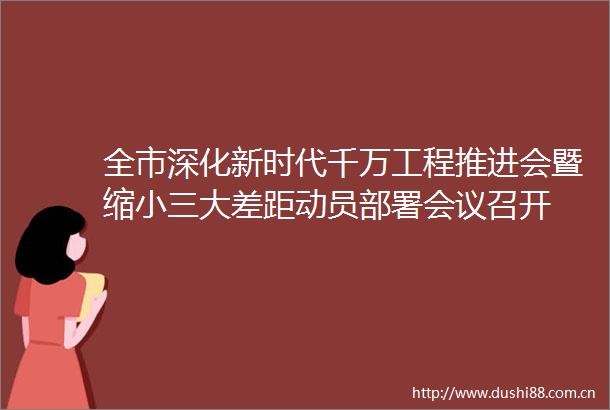 全市深化新时代千万工程推进会暨缩大差距动员部署会议召开