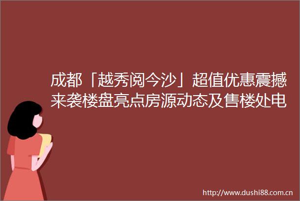 成都「越秀阅今沙」超值优惠震撼来袭楼盘亮点房源动态及售楼处电话一手掌