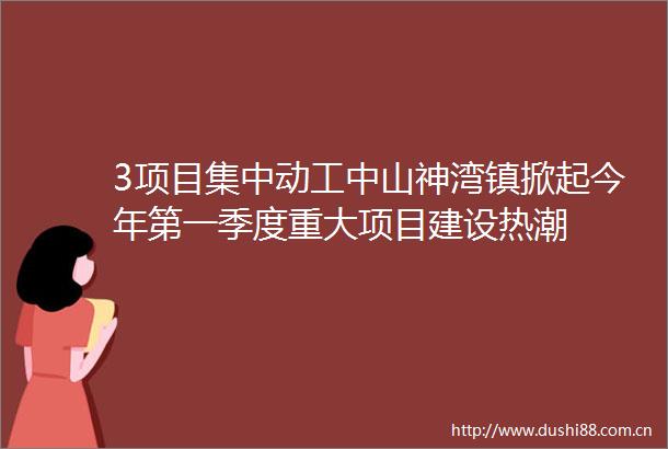 3项目集中动工中山神湾镇掀起今年第一季度重大项目建设热潮
