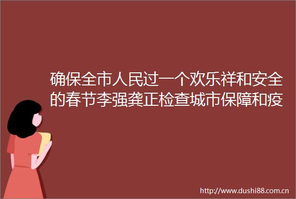 确保全市过一个欢乐祥和安全的春节李强龚正检查城市保障和疫情防控