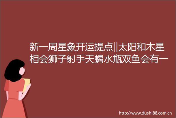 新一周星象开运提点‖太阳和木星相会狮子射手天蝎水瓶双鱼会有一波好机会