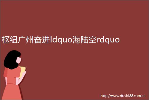 枢纽广州奋进ldquo海陆空rdquo