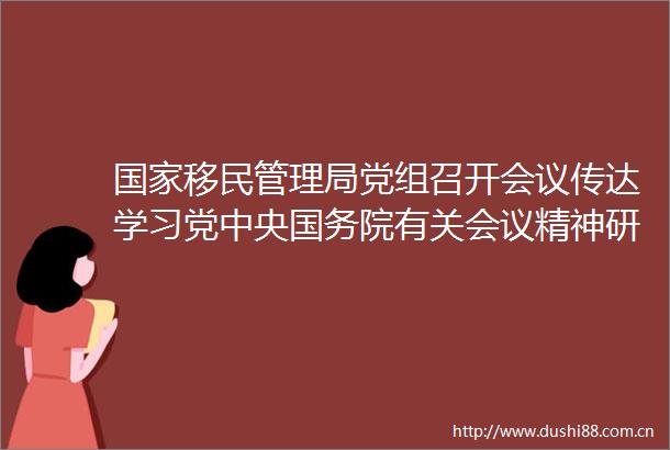 移民管理局党组召开会议传达学习党中央国务院有关会议精神研究贯彻落实意见