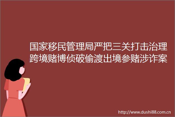 移民管理局严把三关打击治理跨境赌博侦破偷渡出境参赌涉诈案件11万起打掉组织偷渡团伙290个