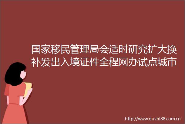 移民管理局会适时研究扩大换补发出入境证件全程网办试点城市范围