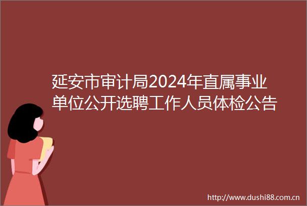 延安市审计局2024年直属事业单位公开选聘工作人员体检公告