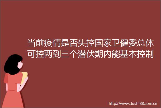 当前疫情是否失控卫健委总体可控两到三个潜伏期内能基本控制现有疫苗仍有良好预防保护作用
