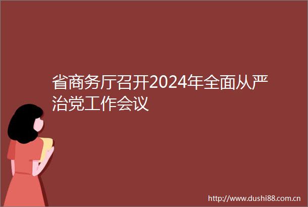 省商务厅召开2024年全面从严治党工作会议