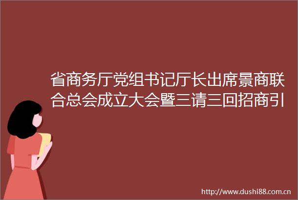 省商务厅党组书记厅长出席景商联合总会成立大会暨三请三回招商引资推介会并致辞