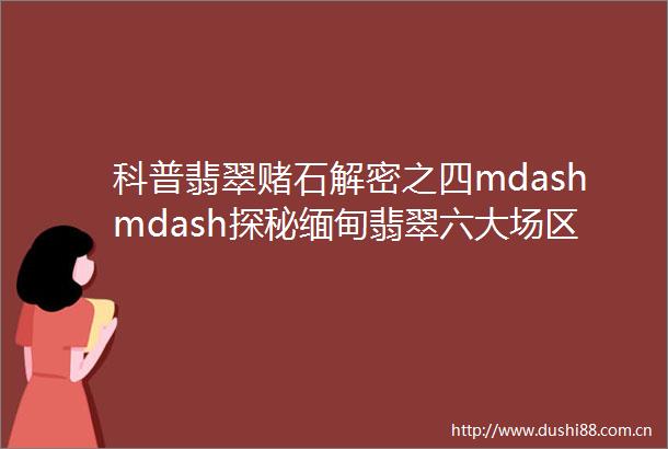 科普翡翠赌石解密之四mdashmdash探秘缅甸翡翠六大场区八大著名场口
