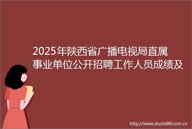 2025年陕西省广播电视局直属事业单位公开招聘工作人员成绩及体检公告