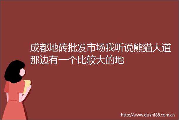 成都地砖批发市场我听说熊猫大道那边有一个比较大的地