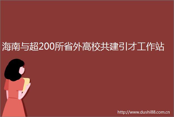 海南与超200所省外高校共建引才工作站