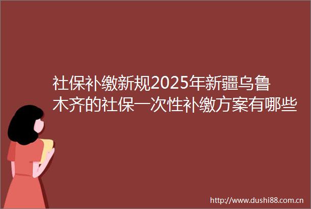 社保补缴新规2025年新疆乌鲁木齐的社保一次性补缴方案有哪些新变化（5月2日）