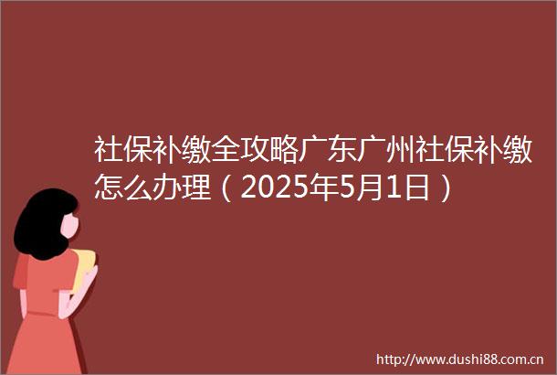 社保补缴全攻略广东广州社保补缴怎么办理（2025年5月1日）