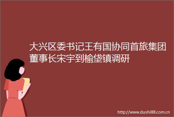 大兴区委书记王有国协同首旅集团董事长宋宇到榆垡镇调研