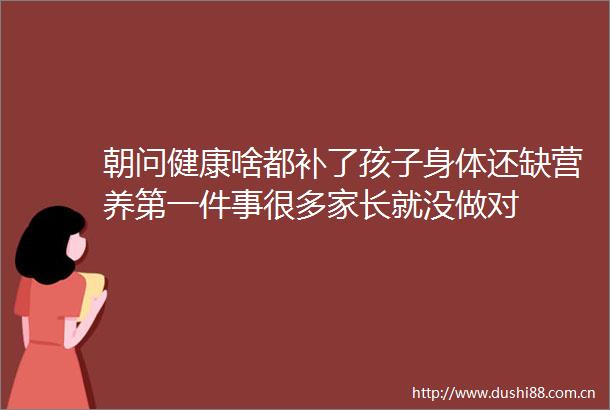 朝问健康啥都补了孩子身体还缺营养第一件事很多家长就没做对