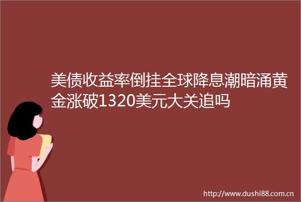 美债收益率倒挂全球降息潮暗涌黄金涨破1320美元大关追吗