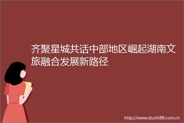 齐聚星城共话中部地区崛起湖南文旅融合发展新路径