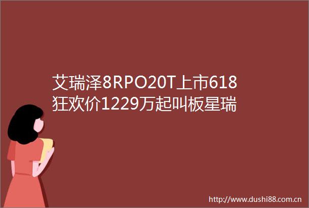 艾瑞泽8RPO20T上市618狂欢价1229万起叫板星瑞