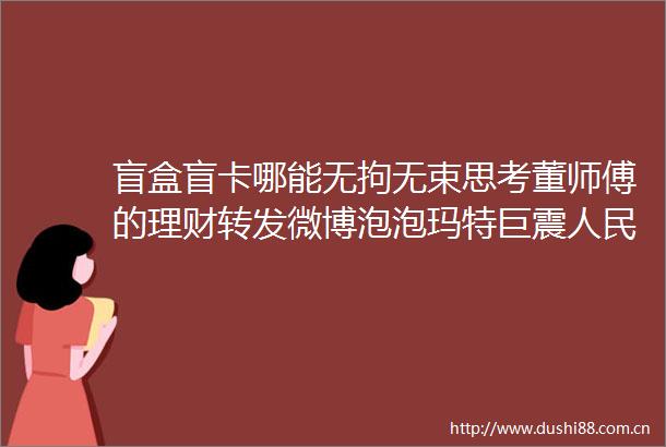 盲盒盲卡哪能无拘无束思考董师傅的理财转发微博泡泡玛特巨震日报发文盲卡盲盒哪能无拘无束