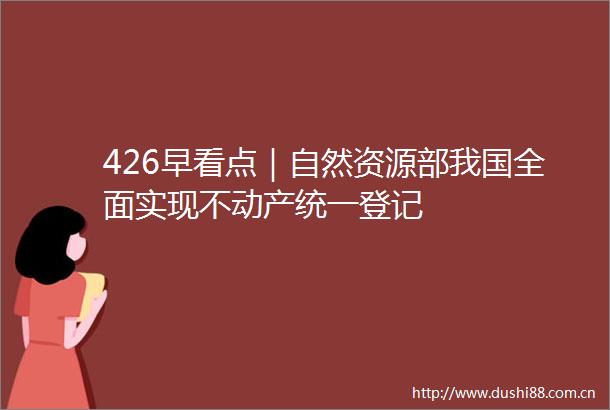 426早看点｜自然资源部我国全面实现不动产统一登记