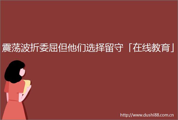 震荡波折委屈但他们选择留守「在线教育」