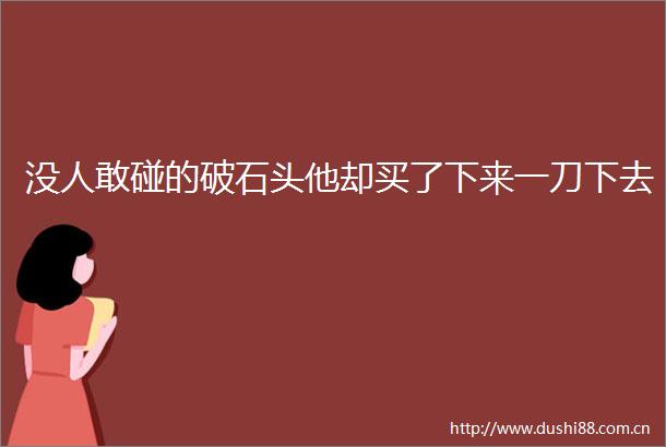 没人敢碰的破石头他却买了下来一刀下去