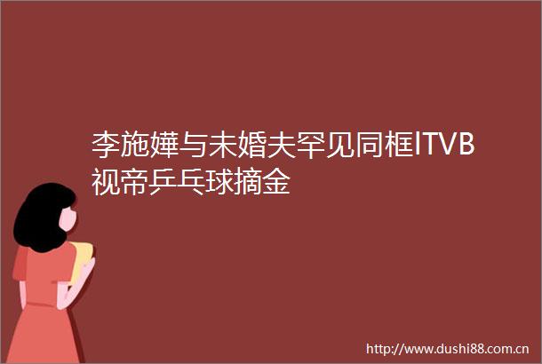 李施嬅与未婚夫罕见同框lTVB视帝乒乓球摘金