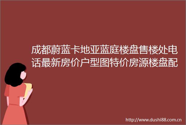 成都蔚蓝卡地亚蓝庭楼盘售楼处电话最新房价户型图特价房源楼盘配套解析