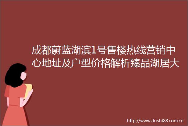 成都蔚蓝湖滨1号售楼热线营销中心地址及户型价格解析臻品湖居大盘全景资讯在售房源详情咨询