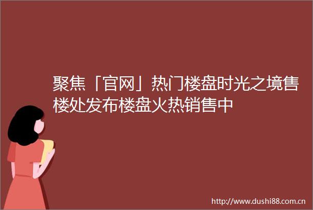 聚焦「官网」热门楼盘时光之境售楼处发布楼盘火热销售中