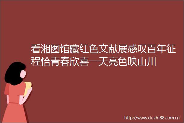 看湘图馆藏红色文献展感叹百年征程恰青春欣喜一天亮色映山川