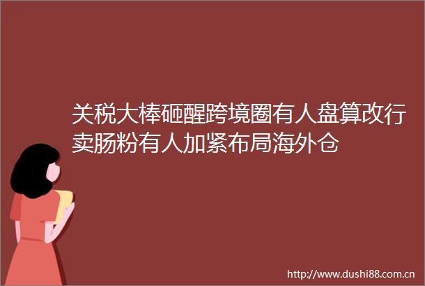 关税大棒砸醒跨境圈有人盘算改行卖肠粉有人加紧布局海外仓