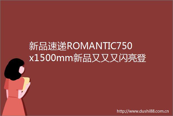 新品速递ROMANTIC750x1500mm新品又又又闪亮登场