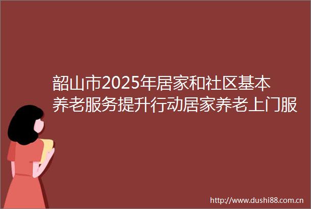 韶山市2025年居家和社区基本养老服务提升行动居家养老上门服务项目比选邀请函