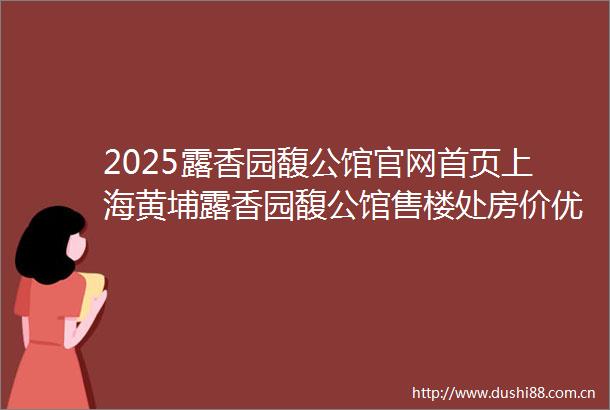 2025露香园馥公馆官网首页上海黄埔露香园馥公馆售楼处房价优惠楼盘地址