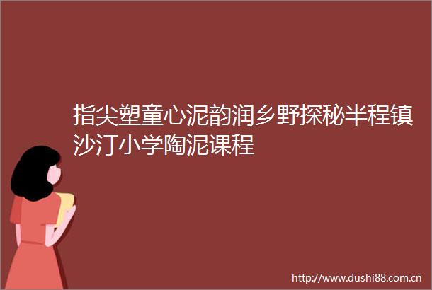 指尖塑童心泥韵润乡野探秘半程镇沙汀小学陶泥课程