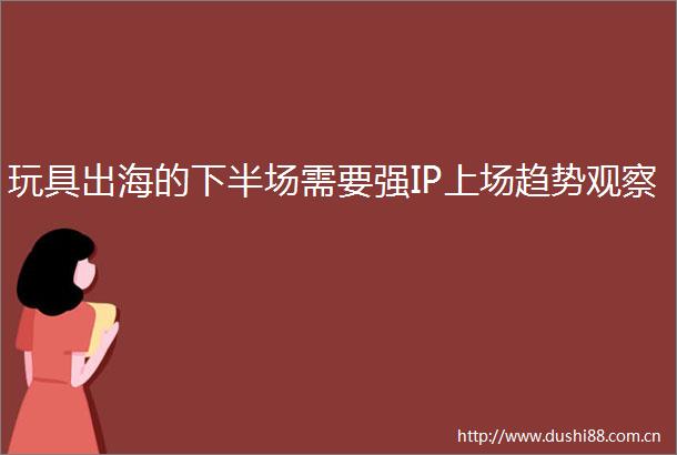玩具出海的下半场需要强IP上场趋势观察
