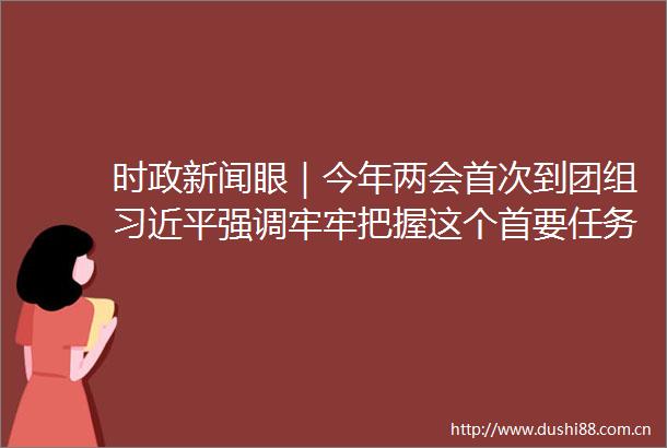 时政新闻眼｜今年两会首次到团组强调牢牢把握这个首要任务