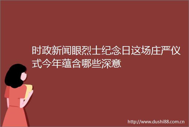 时政新闻眼烈士纪念日这场庄严仪式今年蕴含哪些深意