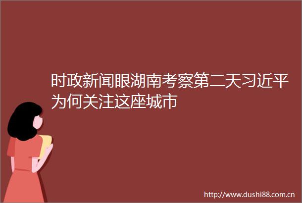 时政新闻眼湖南考察第二天为何关注这座城市