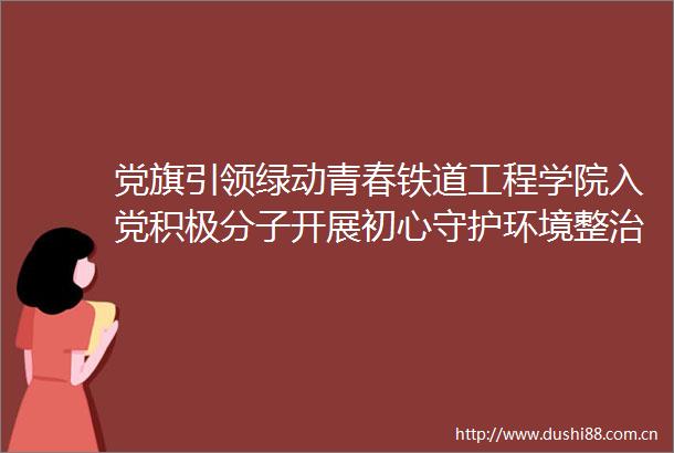 党旗引领绿动青春铁道工程学院入党积极分子开展初心守护环境整治行动