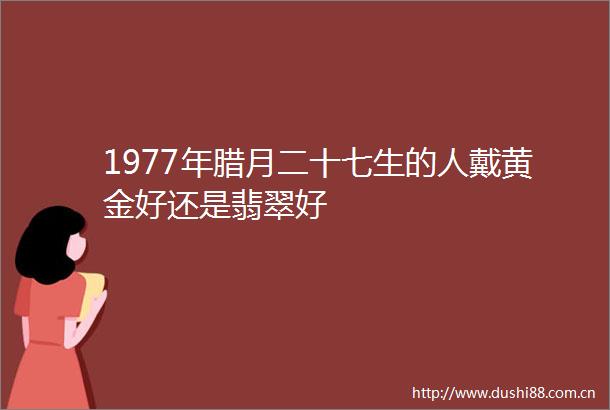 1977年腊月二十七生的人戴黄金好还是翡翠好