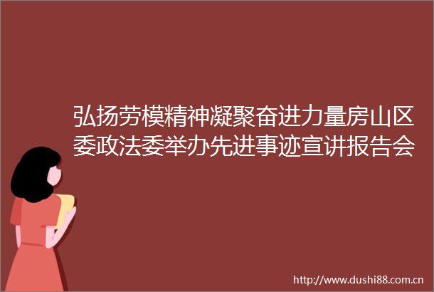 弘扬劳模精神凝聚奋进力量房山区委政法委举办先进事迹宣讲报告会