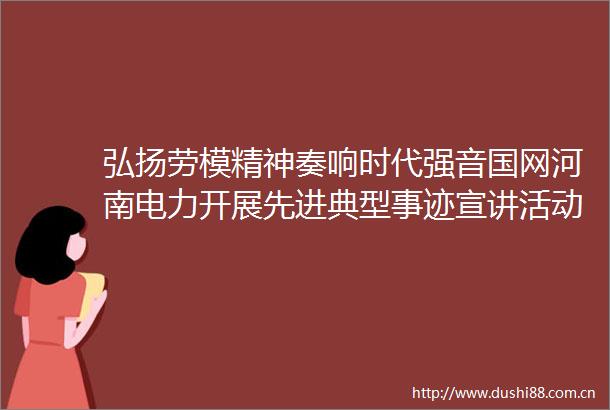 弘扬劳模精神奏响时代强音国网河南电力开展先进典型事迹宣讲活动