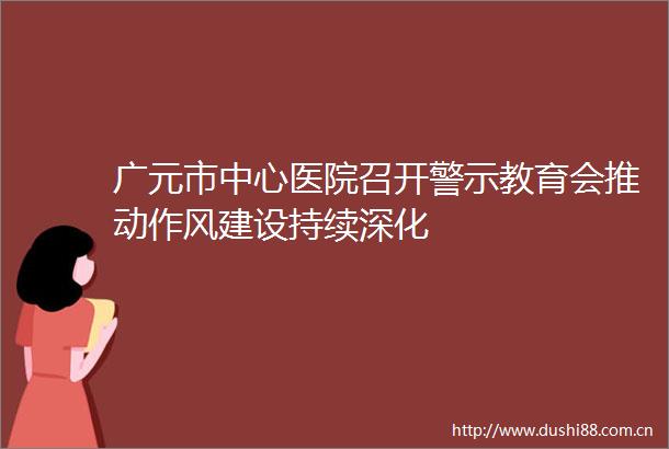 广元市中心医院召开警示教育会推动作风建设持续深化