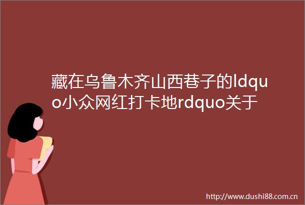 藏在乌鲁木齐山西巷子的ldquo小众网红打卡地rdquo关于新疆民街的记忆